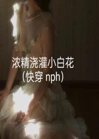 浓精浇灌小白花(快穿 nph)txt